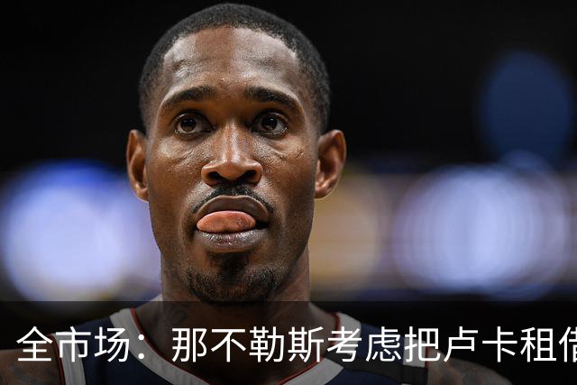 全市场：那不勒斯考虑把卢卡租借给拉齐奥，以说服对方出售吉拉
