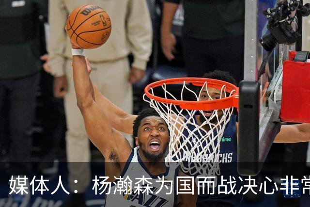 媒体人：杨瀚森为国而战决心非常坚定 拳拳报国之心令人印象深刻